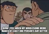 HOW I FEEL WHEN MY WHOLESOME MEME MAKES AT LEAST ONE PERSON'S DAY BETTER imgflip.com