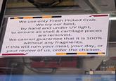 We use only Fresh Picked Crab. We try our best, by hand and under UV light, to ensure all shell & cartilage pieces are removed. We cannot guarantee that it is 100% without any fragments. If this will ruin your meal, your day, or your review of us, order the chicken. OLD BAY