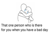 That one person who is there for you when you have a bad day