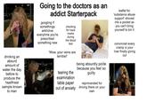 drinking an absurd amount of water the day before to produce the healthiest sample known to man Going to the doctors as an addict Starterpack googling if somethings addictive everytime you're prescribed something new checking for track marks during the blood test 'Wow, your veins are terrible!' tearing the examination table paper out of anxiety being absurdly polite because you feel so guilty reprimanded for driving there on your own leaflet for 'substance abuse support' shoved into a pocket as you can't bring yourself to bin it convinced every cramp is your liver finally giving out