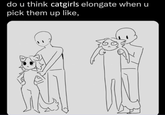 do u think catgirls elongate when u pick them up like,