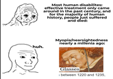 huh. Most human disabilites: effective treatment only came around in the past century, and for the majority of human history, people just suffered and died: Myopia/nearsightedness nearly a millenia ago: Glasses between 1220 and 1235,