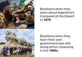 Brazilians when they learn about Argentina's Conquest of the Desert in 1879 Brazilians when they learn their own government was still doing ethnic cleansing in the 1980s