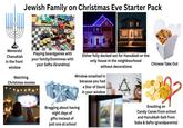 Menorah/ Jewish Family on Christmas Eve Starter Pack 1000 • leeeleee eeeee Chanukiah in the front Playing boardgames with your family/Dominoes with your Safta (Grandma) window Watching Christmas movies Either fully decked out for Hanukkah or the only house in the neighbourhood without decorations Window smashed in Bragging about having eight days of gifts instead of just one at school because you had a Star of David in your window Chinese Take Out Snacking on Candy Canes from school and Hanukkah Gelt from Saba & Safta (grandparents)