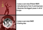 45 > Loses a war once (Poland 1921) > Actually learns from it and improves > Becomes the biggest power in all of Europe 11 > Loses a war once (WW2) > F------ dies