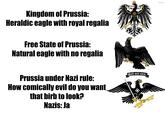Kingdom of Prussia: Heraldic eagle with royal regalia Free State of Prussia: Natural eagle with no regalia Prussia under Nazi rule: How comically evil do you want that birb to look? Nazis: Ja Gott mit uns! OVERSAMA