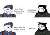 For God. Fatherland. No Gods. No Masters. Justice. Then one of us has to die I know