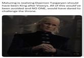 Maturing is realizing Daemon Targaryen should have been King after Viserys. All of this would've been avoided and NO ONE, would have dared to challenge the throne.