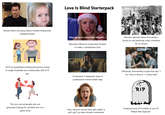 #Schitts Creek Love Is Blind Starterpack Reveal where one party doesn't bother hiding their disappointment Stop trying to make fetch happen Wannabe influencer trying their hardest to make a catchphrase stick Reunion episode where the Lachey's dump on one particular male contestant for no reason THE MOST RACIST MAN ALIVE 10/10 accomplished professional woman trying to single-handedly carry relationship with 4/10 guy Contestant in desperate need of professional mental health help Obviously mismatched couple that says “I do" only to divorce 1-3 years later steez Veeteez vecteezy RIP The two normal people who are genuinely looking for and find love on a game show eteezy Toxic, abusive woman who gets called "a girl's girl" by other female contestants Creeping sense of mortality as you hit "Watch Next Episode"