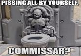 PISSING ALL BY YOURSELF, COMMISSAR?