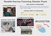 Reddit Karma Farming Starter Pack hating billionaires → NSFW nsfw posts in r/askreddit If you had the ability to instantly give any person an orgasm, simply by pointing your hand at them like a finger gun and saying "pew", how would you wield this power? 101K 15K Share posting "aww" kitty This!! writing "this!" in comments 1.4K Reply 7 Share a political pic in r/pics gen z is not having kids because... posts about house prices WORTH $100,000 SELLING FOR $150,000 SOLD FOR $200,000