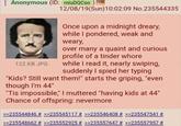 Anonymous (ID: miuDQCso)] 122 KB JPG 12/08/19(Sun)10:02:09 No.235544335 Once upon a midnight dreary, while I pondered, weak and weary, over many a quaint and curious profile of a tinder w---- while I read it, nearly swiping, suddenly I spied her typing "Kids? Still want them!" starts the griping, "even though I'm 44" "Tis impossible," I muttered "having kids at 44" Chance of offspring: nevermore >>235544846 # >>235545117 # >>235546408 # >>235547541 # >>235548662 # >>235552925 # >>235557647 # >>235557957 #