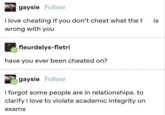 gaysie Follow i love cheating if you don't cheat what the h wrong with you fleurdelys-fletri have you ever been cheated on? gaysie Follow i forgot some people are in relationships. to clarify i love to violate academic integrity on exams is