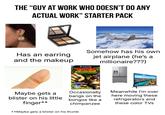 THE "GUY AT WORK WHO DOESN'T DO ANY ACTUAL WORK" STARTER PACK Has an earring and the makeup Somehow has his own GAMECUBE jet airplane (he's a millionaire???) JUNGLE BEAL Maybe gets a blister on his little finger** A DK Adventure with Bongo-Pounding Controls! DK BONGOS Occasionally bangs on the bongos like a chimpanzee **Maybe gets a blister on his thumb Meanwhile I'm over here moving these refrigerators and these color TVs