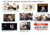 The "Person against remote work" Starter Pack" SIGMA MALE GRINDSET alamy People having affairs in the office Calvanists WORLD 202 VI ramco QATAR ADWAYS AADI A WORLD CUP 2026 Micromanager Boomers FIFA WORLD CUP Narcissisric HR reps People who have no life outside of work FIFA 2026 H munoa Lenov AADI Coca-Cola ATAR VIS D Sigma Grindset bros People who thrive on workplace drama HELLO I'M A... SUCK-UP! Office suck-ups
