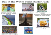 Day at the Water Park! Starter Pack Random child you meet in line who gives you all the tips Least crowded wave pool LIFEGUARD ON DUTY Staff at the lazy river Staff at Poseidon's Pounder, a 200 foot vertical drop that breaks the sound barrier The worst food you've ever had