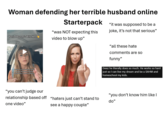 Woman defending her terrible husband online Period Prayer's Wife Here Starterpack "was NOT expecting this video to blow up" "it was supposed to be a joke, it's not that serious" believe it or not which some people are gonna believe what they're gonna believe "you can't judge our relationship based off one video" "haters just can't stand to see a happy couple" "all these hate comments are so funny" Geez he literally does so much. He works so hard just so I can live my dream and be a SAHM and homeschool my kids. "you don't know him like I do"