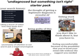 "undiagnosed but something isn't right" your search history: how to identify adult autism Qsigns you have adhd Qsigns you have autism adult Qsigns you have anxiety Qobvious signs of autism Qsigns of autism in teens taking a bunch of online tests (they kinda don't do s---) starter pack the thought of getting a legitimate diagnosis is stressful AF mfs be like "ass or t---" dawg all i want is to get diagnosed so i can feel like my feelings are valid being guilty of this: Self-diagnosis Diagnosing oneself with a medical condition Self-diagnosis is the process of diagnosing, or identifying, medical conditions in oneself. It may be assisted by medical dictionaries, books, resources on the Internet, past personal experiences, or recognizing symptoms or medical signs of a condition that a family member previously had or currently has. uncertainty of whether or not you're just a weird neurotypical (bonus if you don't have anybody to talk about your concerns with) not to self diagnose but something is wrong feeling stuck or confused you don't like to think about it, but you have to. feeling uncomfortable because of the possibility that you've lived your entire life without the support you needed