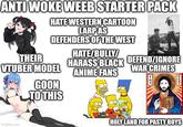ANTI WOKE WEEB STARTER PACK HATE WESTERN CARTOON LARP AS DEFENDERS OF THE WEST THEIR VTUBER MODEL GOON TO THIS HATE/BULLY/ HARASS BLACK ANIME FANS DEFEND/IGNORE WAR CRIMES キリスト アイエス Imgflip.com HOLY LAND FOR PASTY BOYS