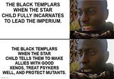 THE BLACK TEMPLARS WHEN THE STAR CHILD FULLY INCARNATES TO LEAD THE IMPERIUM. THE BLACK TEMPLARS WHEN THE STAR CHILD TELLS THEM TO MAKE ALLIES WITH GOOD XENOS, TREAT PSYKERS WELL, AND PROTECT MUTANTS. imgflip.com