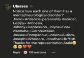 Ulysses 2y Notice how each one of them has a mental/neurological disorder? Jodio-Antisocial personality disorder, Gappy= Amnesia, Johnny Depression, Jolyne=Snail wannabe, Giorno=Italian, Josuke-Pompadour, Jotaro-=Autism, Joseph-Whooore, Jonathan=Br*tish. Thanks for the representation Araki Reply 136 reactions