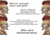 We're actual mer-people We're refugees fleeing climate disasters in the Western Mediterranean We're Luwian/ Mycenaean mercenaries and marauders who are enacting the real life Odyssey We are Atlanteans