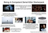 Being A Competent Serial Killer Starterpack Extreme planning on your end, very easy for you to abandon them when something doesn't go right. (You hate doing that, but your rationalize it as 'better to wait for a good opportunity) You take every measure possible to obscure your identity even from your victims. (You sleep a little easier at night if they never got to saw you.) You might live long enough to see a movie/show about you Adobe Stock Adobe Stock Adob 76 CEL You constantly check in on the local news to see if any of your victims show up as 'missing'. Waking up everyday and realizing you aren't back there anymore feels weird. Unsure if you should still be worried or if you should just relax 287066798 (You watch it out of curiosity) You pick up writing or art (or both) as a hobby. It becomes a good outlet, and you wonder why you didn't try this out in the first place. (You will be somewhat noteworthy in the horror genre for either of these) You have a broad range of victims, which makes it extra tedious to narrow down their suspects. (You just happen to be quite low on the list, or you're not even on it.) You begin making plans to move away once the authorities put out an alert that the deaths are connected. You do this process very slowly, over a period that lasts about a year, and ending any kills you have planned. Trying to act normal when someone brings it up