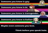 Someone you know is gay. Someone you know is bi. Someone you know is transgender. Someone you know is italians Maybe even someone you love. Think before you speak hate.
