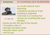 Anonymous 1.21 MB JPG 01/12/23(Thu)21:03:51 No.892529386 >in small redneck town Wyoming >standing outside of a bar smoking a c-------- >old man in a cowboy hat comes out smelling like pure whiskey >looks up into the sky at the clouds >"thunders rollin in" >drunkly stumbles away >thunder never came >w-- he lied