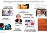 Doctor Appointments with a Chronic Pain Condition Starter Pack complicated sense of validation and grief after every appointment *studying x-ray* "hmm, Dr. would probably have done your knee surgeries a little differently..." seeing a 5th doctor at the same clinic to address another f----- joint issue imgflip.com crying in the car afterwards while eating sambusas "stRuCtUraL iSSUES :)" getting your 10th referral for physical therapy "probably won't work, but it couldn't hurt to try" BRITISH ESTUARY RP ACCENTS SCOTTISH COCKNEY POSH WISH crashing out to your cousin in a british accent while sending 20 minute voice audios to cope (i'm not british) When There Is No Cure How to Thrice While Living with de Pain and Suffering of Chronic Illness. Craig K. Svansson, Phan P