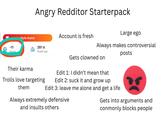 Angry Redditor Starterpack Large ego Style Avatar Account is fresh -11 Karma 297 d Reddit age Always makes controversial posts Gets clowned on Their karma Trolls love targeting Edit 1: I didn't mean that Edit 2: suck it and grow up Edit 3: leave me alone and get a life them Always extremely defensive and insults others Gets into arguments and conmonly blocks people