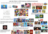 Late Gen Z/born in 2010 American childhood starterpack too young to relate to gen z, too old to relate to gen alpha Windows 7 Everyone was obsessed w these ROBLOX FRUIT NINJA Coolmath Games 間 DISNEY Name: Date: October, I voted Donald Trump Hillary Clinton BALLOT 2016 The White House **** If I Were President...>>> Dislike B FORTNITE ww Using knockoff free Minecraft apps because your parents wouldn't buy the real thing * རི་ "voting" for the us president in first grade Doing peewee football or karate if you were a boy and dance or cheer if you were a girl PongeBo SQUAREPANTS Watching this stuff as a kid Jenry a LEGO NINJAGO Masters of Spinjitzu Good Night Show CN WORLD OF GUMBALL THUNDERMANS GAME Shakers JESSIE PIXEL GUN SD Zoev DENEY Kickin' iT CRAIC CREEK LIV MADDIE You Tube censored LOUD HOUSE nickelodeon Having to do your last 2 years of elementary school online because of covid + these older stuff whenever there were reruns (yes I see them as old they all came out years before I was born) Drake Josh nickelodeon The Suite Life Zack Cody TEAM Umizoomi 2005 2016 Those fake then vs now videos of random child nick jr. actors Welcome to the show! EvanTube HD that's SO raven iCarly HEY ARNOLD! REMAN &Kel TOM JERRY nickelodeon GoAnimate FOR SCHOOLS NEWT evantubehd.com Nice Video COLD HOT STOP!! :BAN NOOB о POPULARMMOS