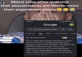 L| Messi cries after realizing that skavenslaves are Worth more then argentinian pesos 14:22 Google are skavenslaves Wor... KI-Modus Alle Bilder Kurze Videos 0.72% I Video ON Übersicht mit Kl e +3 Yes, a single Skavenslave miniature is worth much more than a single Argentine peso, though a large horde of them in the game has different points and cash value. One Argentine peso is worth about $0.00067 USD, while a single plastic or metal Skaven- slave model from Warhammer costs several dollars to buy. Wise +2