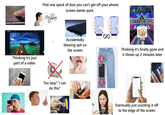 Premium Search Q Thinking it's just part of a video That one speck of dust you can't get off your phone screen starter pack. +09 " Accidentally blowing spit on the screen Too lazy/ "I can do this" ∞ W SNICKERS RESTLEMAN Thinking it's finally gone and it shows up 2 minutes later Eventually just scooting it off to the edge of the screen