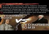 A 1776 diary entry by John Adams recounts sharing a small bed with Benjamin Franklin. Instead of sleeping, they argued over whether the windows should stay open or shut, Franklin prevailed when Adams grew too tired and drifted off. HYDROGEN BOMB VS HYDROGEN BOMB