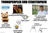 YOUNGPEOPLEX SUB STARTERPACK ABLEISM 80% of the people posting are kids themselves "son "bro" "this user" 75% of the people posted aren't even kids, but teens and/or 20-somethings. I F------ HATE YOU AND HOPE YOU DIE stupid corny images being used to censor usernames imgflip.com ELL people falling for ragebait ilike playing with toys