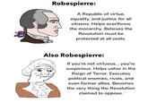 Robespierre: A Republic of virtue, equality, and justice for all citizens. Helps overthrow the monarchy. Believes the Revolution must be protected at all costs. Also Robespierre: If you're not virtuous... you're suspicious. Helps usher in the Reign of Terror. Executes political enemies, rivals, and even former allies. Becomes the very thing the Revolution claimed to oppose.