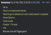 Anonymous Tue 24 Mar 2026 19:26:06 No.84213582 View Report >Be me >About to sit medical school interview >Read through my textbooks and current medical research in preparation >Screen flickers on >Crack knuckles >Question 1: Fix racism >mfw What even is this s---? Rigged game fr
