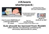 OKAY pro Al NOT Neutral OKAY Anti Al r/Alwars starterpack: It shows how it was made by same s--- inhalers who made r/defending Alart Global How else would not all but still majority of non-pro Al posts get downvoted, dissed and overshadowed? Upvoted posts/comments are from 99% twisting words against Anti Al arguments Can't even PARTIALLY criticize SPECIFIC Al uses Diss you even after bringing up IDK, even Al age ,,Rule 2: Anti-Al is OK" verification system in the negative light Sub should be banned from Reddit (after literally not allowing combating the obviously detrimental Al uses)