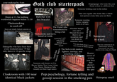 your makeup by 4 am Doors at 11, but nothing worthwhile happens before 11:30 Chainsmoking to cool off floors are totally f----- concrete or the slipperiest material known to man Eldergoths who have been there every weekend since '79 but only dance to 10 specific songs Goth club starterpack 90988 888888888 Babybat with this bracelet The friend who remembered to bring a fan Thick smoke and warm, humid air inside Gigahooves 5000 Someone's non- goth friend getting an impromptu dance lesson Outfit thats basically lingerie Someone only known as Cat, Raven, Salem, Nyx, Luna, Lilian, Nox, Necro, Dorian or Seth (usually not their legal name) Cloakroom with 100 near identical black jackets Doppelganger who looks like your friend written in a different font Someone holding court in the toilets That one regular who looks like a whole new person every time you see them Someone wearing horns, vampire teeth or elf ears Absolute banger you can't Shazam because there's no reception (and too drunk to rememer later) Token straight person You can clock peope's music taste based on dance moves The Sofa (with random lighters, earrings, and something sticky) TRIVE Remix/ Someone in a suit cover of a song you love that doesn't quite hit the spot Pop psychology, fortune telling and That one contrarian in an obnoxiously lurid or obnoxiously cute outfit (knows every song, in a band) gossip session in the smoking pen Hairspray smell