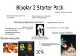 Bipolar 2 Starter Pack Haven't texted your best friend for 5 months One interaction can immediately crash a months long high Literally just depression but worse In bed for 18 hours of the day Depressed since 12 years old Yelling on the street Suddenly figuring out how line a crazy person to fix your life, then disregarding everything in the morning Way too many pills... Concerningly horny for 2 weeks straight Feel like you're purposefully doing everything for attention Lexapro Caused everything. Normal brain Bipolar brain Navigating stressful situations like a pro, but you drop something and have an extreme 2 day long breakdown MY PSYCHIATRIST LOADS OF SSRIS MY UNDIAGNOSED BIPOLAR 2 DISORDER "Why can't you control yourself and try and act like a normal person?" 10%