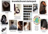 average hairs on head number ~100,000 if darker shade, often mistaken for ravenette dark color traps light, making locks look thicker brunette/brunet starterpack MARRONI/BEIGE-BOXES WONSES MARRONESE CASTANHOSBEE BANAKTS S STANTONA-MOM-NEGE 631 13 do not have to be born brunette/brunet to become one naturally has a wide variation if lighter shade, sometimes mistaken for blonde you have lots of at higher risk of hair loss eumelanin dyeing it is a more extensive process like all hair, you can brush it second most common hair color in the world, around 11 to 20% more apparent when you go grey
