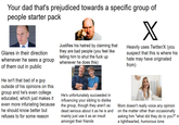Your dad that's prejudiced towards a specific group of people starter pack Glares in their direction whenever he sees a group of them out in public He isn't that bad of a guy outside of his opinions on this group and he's even college educated, which just makes it even more infuriating because he should know better but refuses to for some reason Justifies his hatred by claiming that they are bad people (you feel like telling him to shut the f--- up whenever he does this) He's unfortunately succeeded in influencing your sibling to dislike the group, though they aren't as dead serious about it as he is and mainly just use it as an insult amongst their friends X Heavily uses Twitter/X (you suspect that this is where his hate may have originated from) Mom doesn't really voice any opinion on the matter other than occasionally asking him "what did they do to you?" in a lighthearted, humorous tone