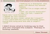 Anonymous 04/17/21(Sat)21:41:13 No.63265334 55 KB JPG >Talking to a therapist, she asks me about my sexual history >Tell her I'm a virgin still at 28 >"Oh, so you're asexual?" >"No, I'm not, I want to have sex I just haven't." >"What do you mean?" >"What do you mean what do I mean?" >"You can't tell me you've honestly been trying this long and are still a virgin?" >mfw I didn't know what to f------ say to that and she changed the subject. Therapy is f------ useless. View Thread