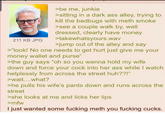211 KB JPG >be me, junkie >sitting in a dark ass alley, trying to kill the bedbugs with meth smoke >see a couple walk by, well dressed, clearly have money >takewhatsyours.wav >jump out of the alley and say >"look! No one needs to get hurt just give me your money wallet and purse" >the guy says "oh so you wanna hold my wife down and force your c--- into her ass while I watch helplessly from across the street huh??!" >wait....what? >he pulls his wife's pants down and runs across the street >she looks at me and licks her lips >mfw I just wanted some f------ meth you f------ cucks.