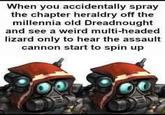 When you accidentally spray the chapter heraldry off the millennia old Dreadnought and see a weird multi-headed lizard only to hear the assault cannon start to spin up