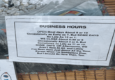 BUSINESS HOURS OPEN Most days About 9 or 10 Occasionally as Early as 7, But SOME DAYS As Late As 12 or 1. WE CLOSE About 5:30 or 6 Occasionally About 4 or 5, But Sometimes as Late as 11 or 12. SOME DAYS OR Afternoons, WE Aren't Here At All, and Lately I've Been Here Just About All the Time, Except When I'm Someplace Else, But I Should Be Here Then, Too.