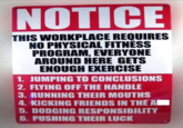 NOTICE THIS WORKPLACE REQUIRES NO PHYSICAL FITNESS PROGRAM, EVERYONE AROUND HERE GETS ENOUGH EXERCISE 1. JUMPING TO CONCLUSIONS 2. FLYING OFF THE HANDLE 3. RUNNING THEIR MOUTHS 4. KICKING FRIENDS IN THE A 5. DODGING RESPONSIBILITY 6. PUSHING THEIR LUCK