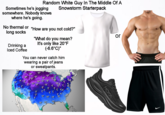 Random White Guy In The Middle Of A Snowstorm Starterpack Sometimes he's jogging somewhere. Nobody knows where he's going. No thermal or "How are you not cold?" long socks Drinking a Iced Coffee "What do you mean? It's only like 20°F (-6.6°C)" You can never catch him wearing a pair of jeans or sweatpants. or 9 35 -40° -3,3° -2.9° -20° 27 35° 11° 10° 19° 18° 21° 20° 9° 9° 15° HOKA