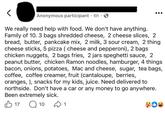 • Anonymous participant 6h • We really need help with food. We don't have anything. Family of 10. 3 bags shredded cheese, 2 cheese slices, 2 bread, butter, pankcake mix, 2 milk, 3 sour cream, 2 thing cheese sticks, 5 pizza (cheese and pepperoni), 2 bags chicken nuggets, 2 bags fries, 2 jars speghetti sauce, 2 peanut butter, chicken Ramon noodles, hamburger, 4 things bacon, onions, potatoes, Mac and cheese, sugar, tea bags, coffee, coffee creamer, fruit (cantaloupe, berries, oranges, ), snacks for my kids, juice. Need delivered to northside. Don't have a car or any money to go anywhere. Been extremely sick. B17 ☐ 10 1 33